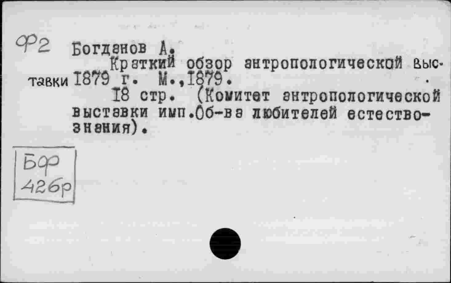 ﻿Богданов A.
Краткий обзор антропологической выс-тавки 10YÔ г. M.,iö79.
18 стр. (Комитет антропологической выставки имп.Об-ва любителей естествознания) •
Бер